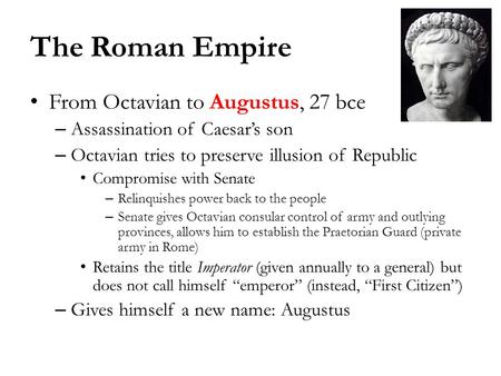 The Roman Empire From Octavian to Augustus, 27 bce – Assassination of Caesar’s son – Octavian tries to preserve illusion of Republic Compromise with Senate.