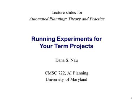 1 Running Experiments for Your Term Projects Dana S. Nau CMSC 722, AI Planning University of Maryland Lecture slides for Automated Planning: Theory and.