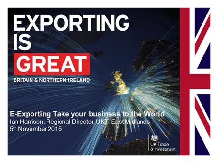E-Exporting Take your business to the World Ian Harrison, Regional Director, UKTI East Midlands 5 th November 2015.