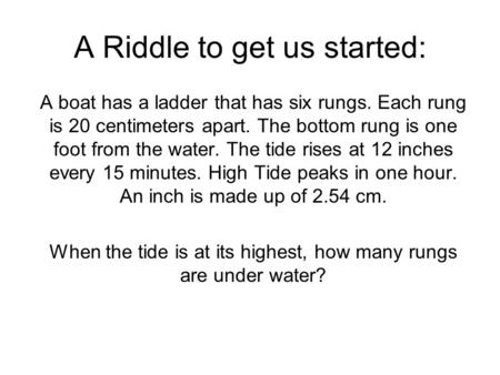 A Riddle to get us started: A boat has a ladder that has six rungs. Each rung is 20 centimeters apart. The bottom rung is one foot from the water. The.