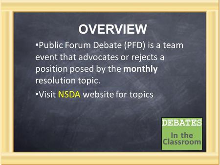 OVERVIEW Public Forum Debate (PFD) is a team event that advocates or rejects a position posed by the monthly resolution topic. Visit NSDA website for topics.