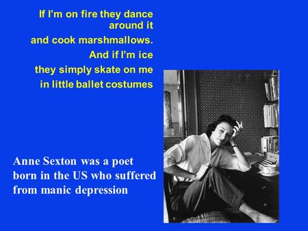 If I’m on fire they dance around it and cook marshmallows. And if I’m ice they simply skate on me in little ballet costumes Anne Sexton was a poet born.