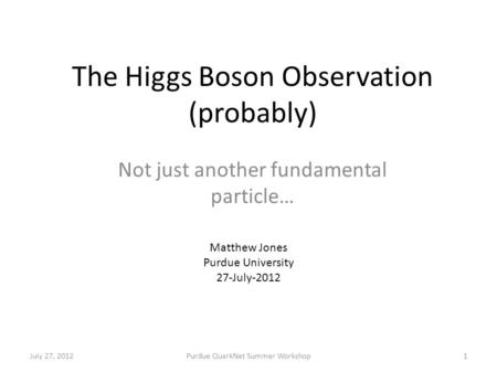 The Higgs Boson Observation (probably) Not just another fundamental particle… July 27, 2012Purdue QuarkNet Summer Workshop1 Matthew Jones Purdue University.