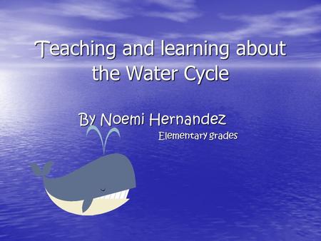 T eaching and learning about the Water Cycle By Noemi Hernandez Elementary grades.