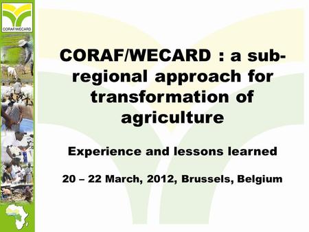 CORAF/WECARD : a sub- regional approach for transformation of agriculture Experience and lessons learned 20 – 22 March, 2012, Brussels, Belgium.