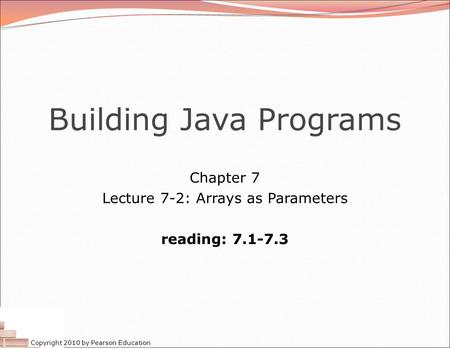 Copyright 2010 by Pearson Education Building Java Programs Chapter 7 Lecture 7-2: Arrays as Parameters reading: 7.1-7.3.