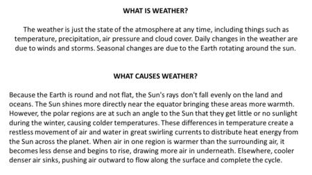 WHAT IS WEATHER?  The weather is just the state of the atmosphere at any time, including things such as temperature, precipitation, air pressure and cloud.