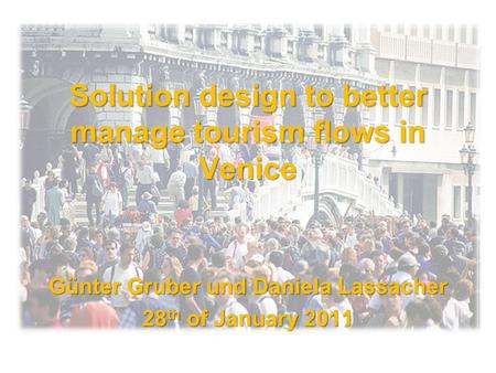 Solution design to better manage tourism flows in Venice Günter Gruber und Daniela Lassacher 28 th of January 2011.