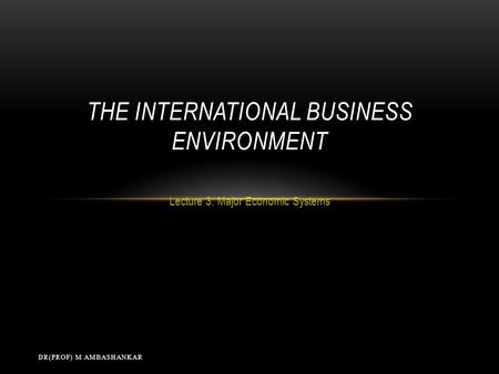 Lecture 3: Major Economic Systems THE INTERNATIONAL BUSINESS ENVIRONMENT DR(PROF) M AMBASHANKAR.