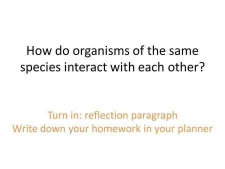 How do organisms of the same species interact with each other? Turn in: reflection paragraph Write down your homework in your planner.