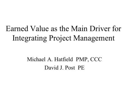 Earned Value as the Main Driver for Integrating Project Management Michael A. Hatfield PMP, CCC David J. Post PE.