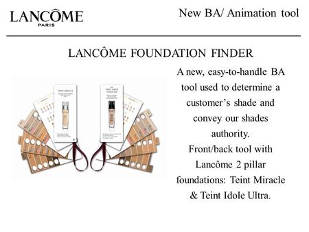 New BA/ Animation tool LANCÔME FOUNDATION FINDER A new, easy-to-handle BA tool used to determine a customer’s shade and convey our shades authority. Front/back.