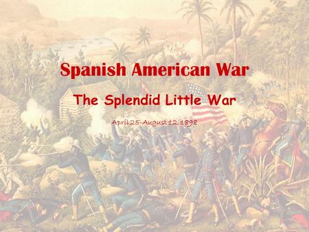 Spanish American War The Splendid Little War April 25-August 12, 1898.