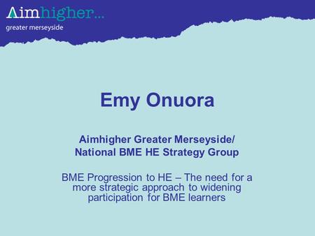 Emy Onuora Aimhigher Greater Merseyside/ National BME HE Strategy Group BME Progression to HE – The need for a more strategic approach to widening participation.
