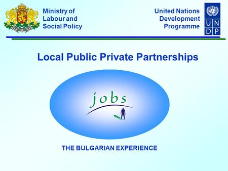 United Nations Development Programme Ministry of Labour and Social Policy Local Public Private Partnerships THE BULGARIAN EXPERIENCE.