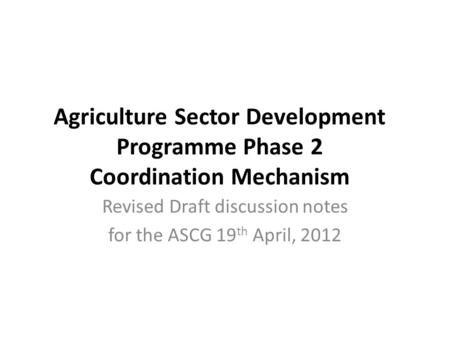 Agriculture Sector Development Programme Phase 2 Coordination Mechanism Revised Draft discussion notes for the ASCG 19 th April, 2012.