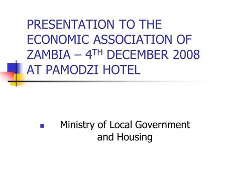 PRESENTATION TO THE ECONOMIC ASSOCIATION OF ZAMBIA – 4 TH DECEMBER 2008 AT PAMODZI HOTEL Ministry of Local Government and Housing.