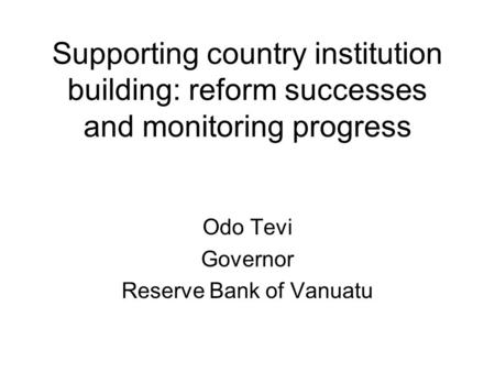 Supporting country institution building: reform successes and monitoring progress Odo Tevi Governor Reserve Bank of Vanuatu.