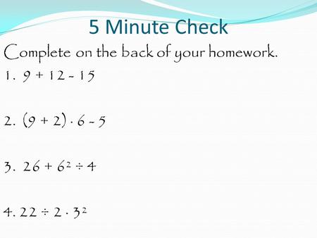 5 Minute Check Complete on the back of your homework. 1. 9 + 12 - 15 2. (9 + 2) · 6 - 5 3. 26 + 6² ÷ 4 4. 22 ÷ 2 · 3².