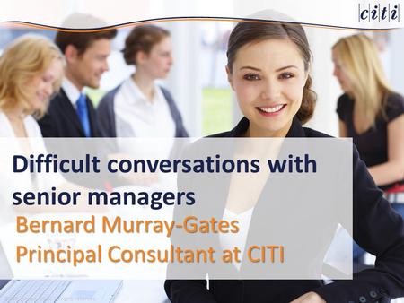 © CITI Limited, 2014. All rights reserved. Bernard Murray-Gates Principal Consultant at CITI Difficult conversations with senior managers.