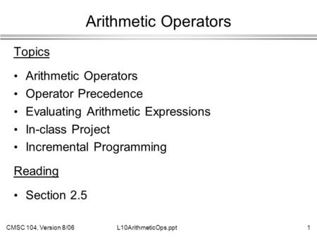 CMSC 104, Version 8/061L10ArithmeticOps.ppt Arithmetic Operators Topics Arithmetic Operators Operator Precedence Evaluating Arithmetic Expressions In-class.