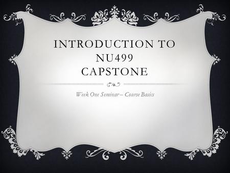 INTRODUCTION TO NU499 CAPSTONE Week One Seminar – Course Basics.
