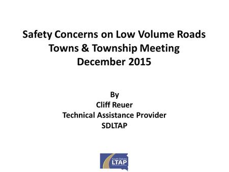 Safety Concerns on Low Volume Roads Towns & Township Meeting December 2015 By Cliff Reuer Technical Assistance Provider SDLTAP.