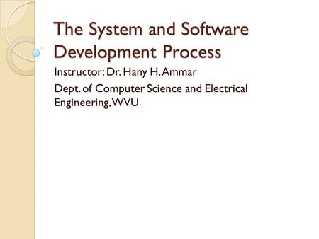 The System and Software Development Process Instructor: Dr. Hany H. Ammar Dept. of Computer Science and Electrical Engineering, WVU.