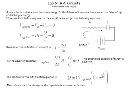 Lab 6: R-C Circuits Only 6 more labs to go!! A capacitor is a device used to store energy. In this lab we will measure how a capacitor “stores” up or discharges.