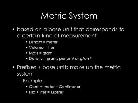 Metric System based on a base unit that corresponds to a certain kind of measurement Length = meter Volume = liter Mass = gram Density = grams per cm³.