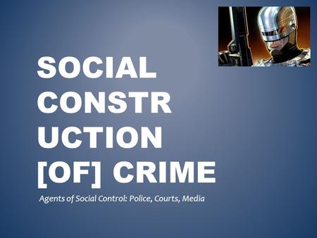 SOCIAL CONSTR UCTION [OF] CRIME Agents of Social Control: Police, Courts, Media.