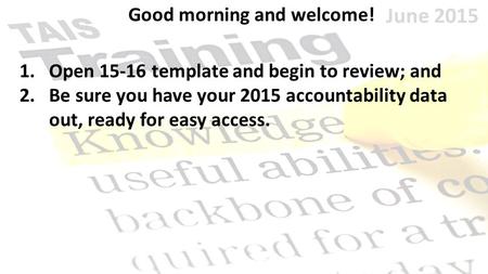 June 2015 Good morning and welcome! 1.Open 15-16 template and begin to review; and 2.Be sure you have your 2015 accountability data out, ready for easy.