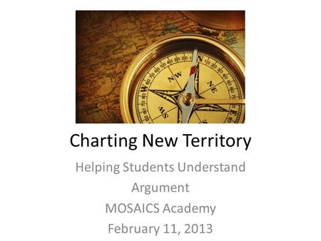 Charting New Territory Helping Students Understand Argument MOSAICS Academy February 11, 2013.