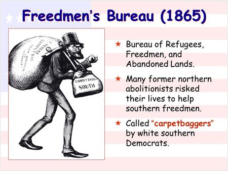 Freedmen’s Bureau (1865) Bureau of Refugees, Freedmen, and Abandoned Lands. Many former northern abolitionists risked their lives to help southern freedmen.