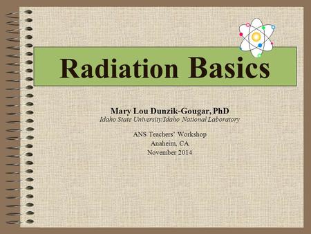 Radiation Basics Mary Lou Dunzik-Gougar, PhD Idaho State University/Idaho National Laboratory ANS Teachers’ Workshop Anaheim, CA November 2014.