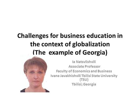 Challenges for business education in the context of globalization (The example of Georgia) Ia Natsvlishvili Associate Professor Faculty of Economics and.