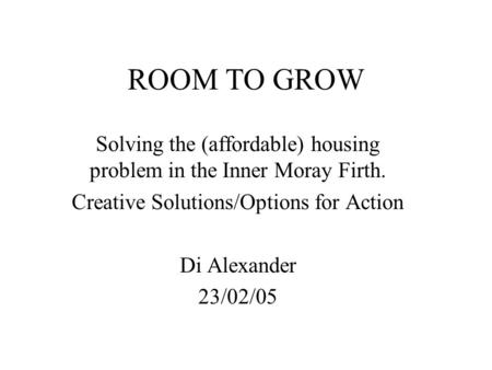 ROOM TO GROW Solving the (affordable) housing problem in the Inner Moray Firth. Creative Solutions/Options for Action Di Alexander 23/02/05.