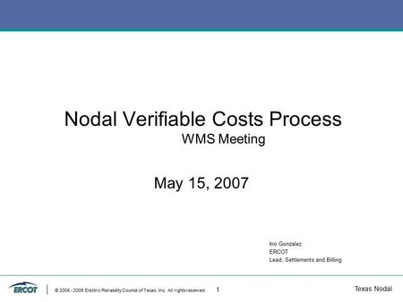 Texas Nodal © 2005 - 2006 Electric Reliability Council of Texas, Inc. All rights reserved. 1 Nodal Verifiable Costs Process WMS Meeting May 15, 2007 Ino.