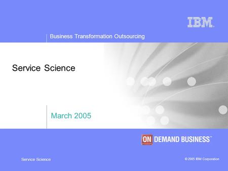 Business Transformation Outsourcing © 2005 IBM Corporation Service Science March 2005.