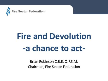 Fire and Devolution -a chance to act- Brian Robinson C.B.E. Q.F.S.M. Chairman, Fire Sector Federation.