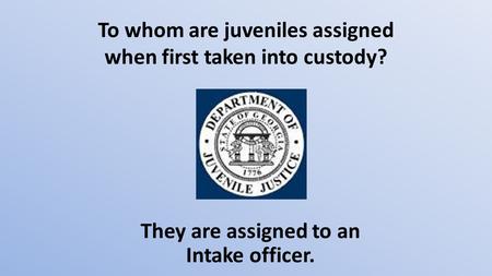 To whom are juveniles assigned when first taken into custody? They are assigned to an Intake officer.