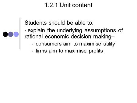 1.2.1 Unit content Students should be able to: explain the underlying assumptions of rational economic decision making– consumers aim to maximise utility.