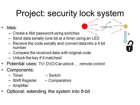 Project: security lock system Idea: –Create a 4bit password using switches –Send data serially (one bit at a time) using an LED –Receive the code serially.