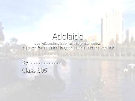 Adelaide use wikipedia’s info for this presentation ie search for ‘adelaide’ in google and select the wiki link By ………………. Class 305.