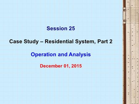 Session 25 Case Study – Residential System, Part 2 Operation and Analysis December 01, 2015.