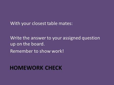 HOMEWORK CHECK With your closest table mates: Write the answer to your assigned question up on the board. Remember to show work!