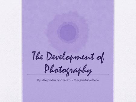 The Development of Photography By: Alejandra Gonzalez & Margarita Soltero.