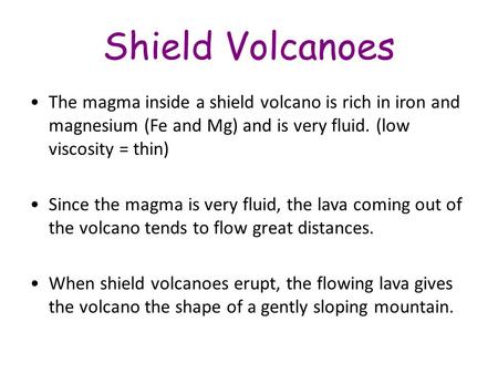 Shield Volcanoes The magma inside a shield volcano is rich in iron and magnesium (Fe and Mg) and is very fluid. (low viscosity = thin) Since the magma.
