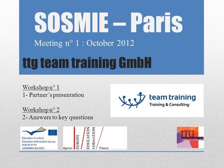 Ttg team training GmbH SOSMIE – Paris Meeting n° 1 : October 2012 Workshop n° 1 1- Partner’s presentation Workshop n° 2 2- Answers to key questions.