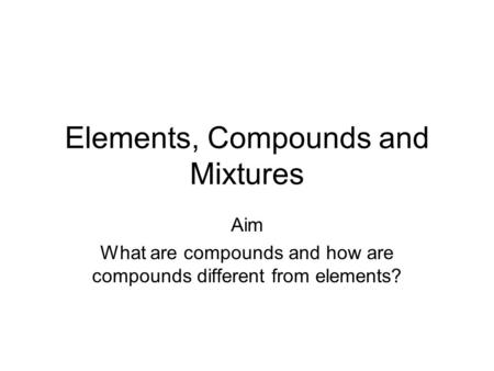 Elements, Compounds and Mixtures Aim What are compounds and how are compounds different from elements?
